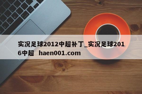 实况足球2012中超补丁_实况足球2016中超  haen001.com