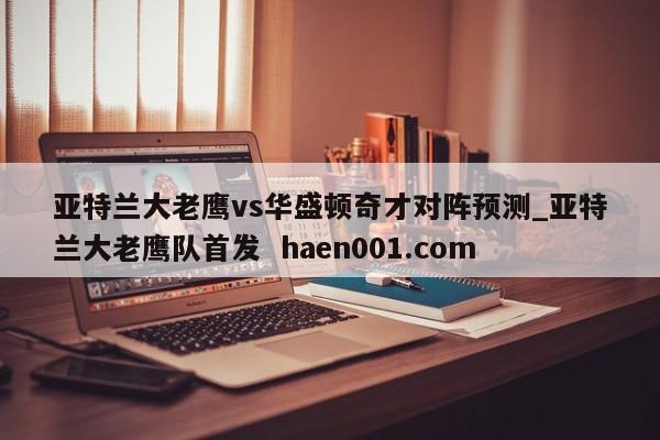 亚特兰大老鹰vs华盛顿奇才对阵预测_亚特兰大老鹰队首发  haen001.com