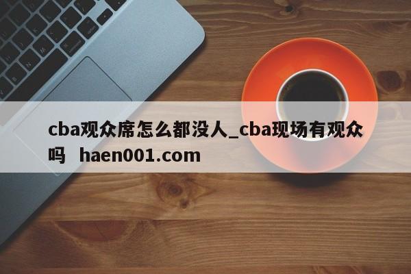 cba观众席怎么都没人_cba现场有观众吗  haen001.com