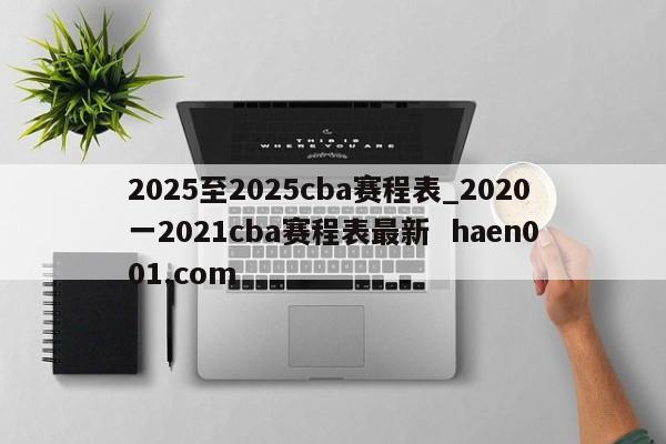 2025至2025cba赛程表_2020一2021cba赛程表最新  haen001.com