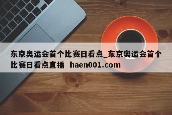 东京奥运会首个比赛日看点_东京奥运会首个比赛日看点直播  haen001.com