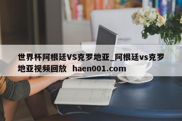 世界杯阿根廷VS克罗地亚_阿根廷vs克罗地亚视频回放  haen001.com