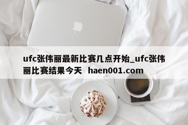 ufc张伟丽最新比赛几点开始_ufc张伟丽比赛结果今天  haen001.com