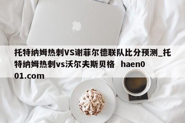 托特纳姆热刺VS谢菲尔德联队比分预测_托特纳姆热刺vs沃尔夫斯贝格  haen001.com