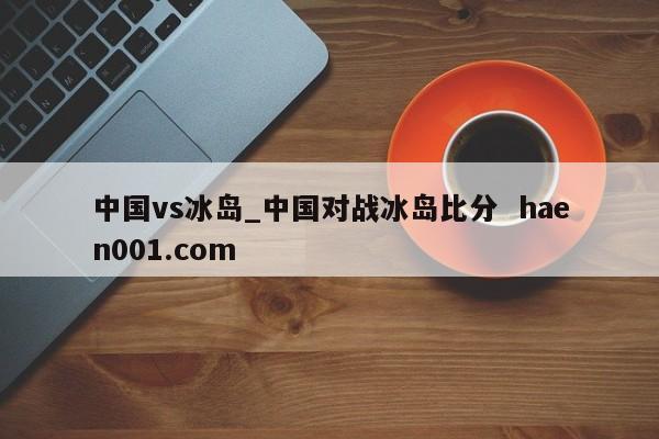 中国vs冰岛_中国对战冰岛比分  haen001.com