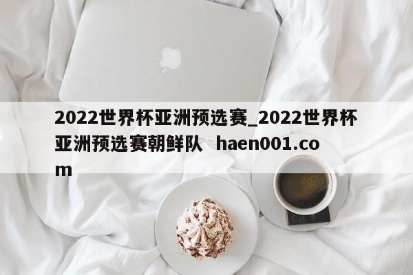 2022世界杯亚洲预选赛_2022世界杯亚洲预选赛朝鲜队  haen001.com