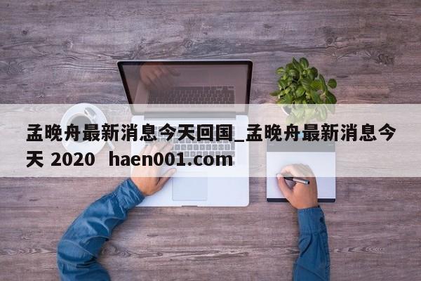 孟晚舟最新消息今天回国_孟晚舟最新消息今天 2020  haen001.com
