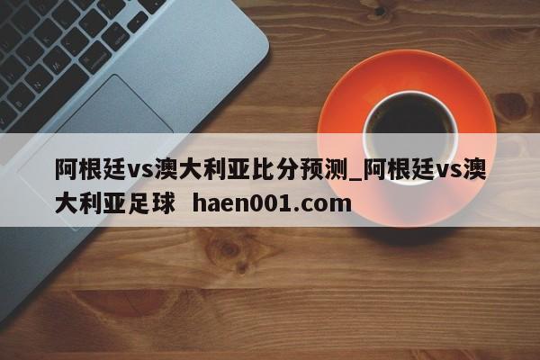 阿根廷vs澳大利亚比分预测_阿根廷vs澳大利亚足球  haen001.com