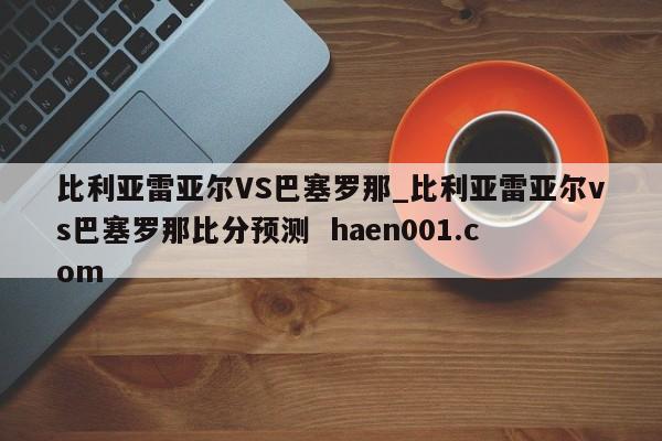 比利亚雷亚尔VS巴塞罗那_比利亚雷亚尔vs巴塞罗那比分预测  haen001.com