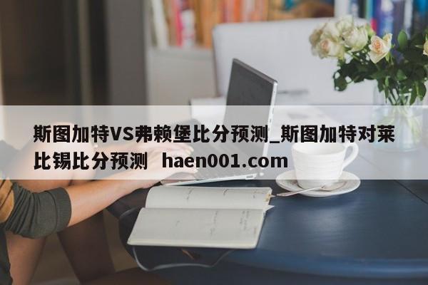 斯图加特VS弗赖堡比分预测_斯图加特对莱比锡比分预测  haen001.com
