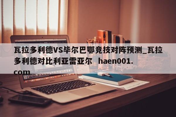 瓦拉多利德VS毕尔巴鄂竞技对阵预测_瓦拉多利德对比利亚雷亚尔  haen001.com